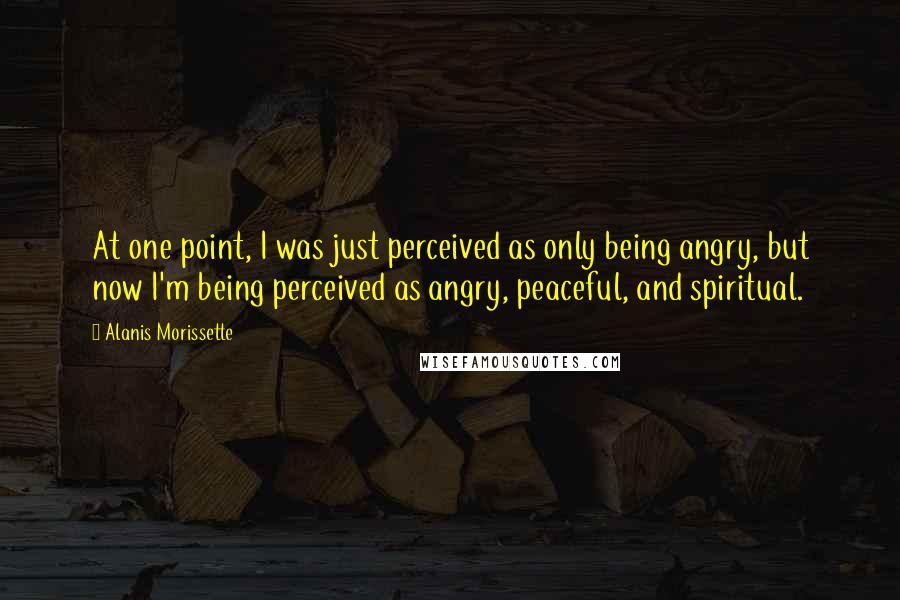 Alanis Morissette Quotes: At one point, I was just perceived as only being angry, but now I'm being perceived as angry, peaceful, and spiritual.