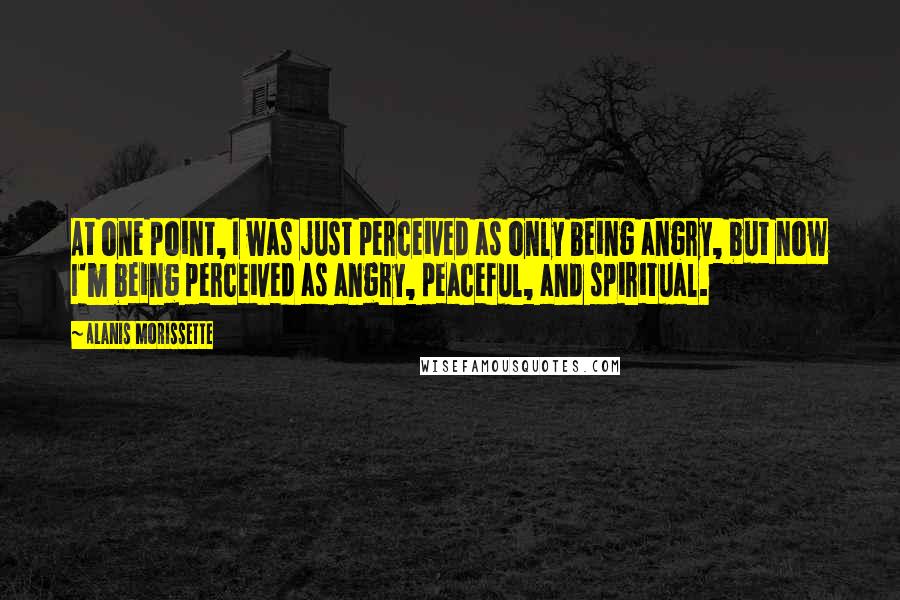 Alanis Morissette Quotes: At one point, I was just perceived as only being angry, but now I'm being perceived as angry, peaceful, and spiritual.