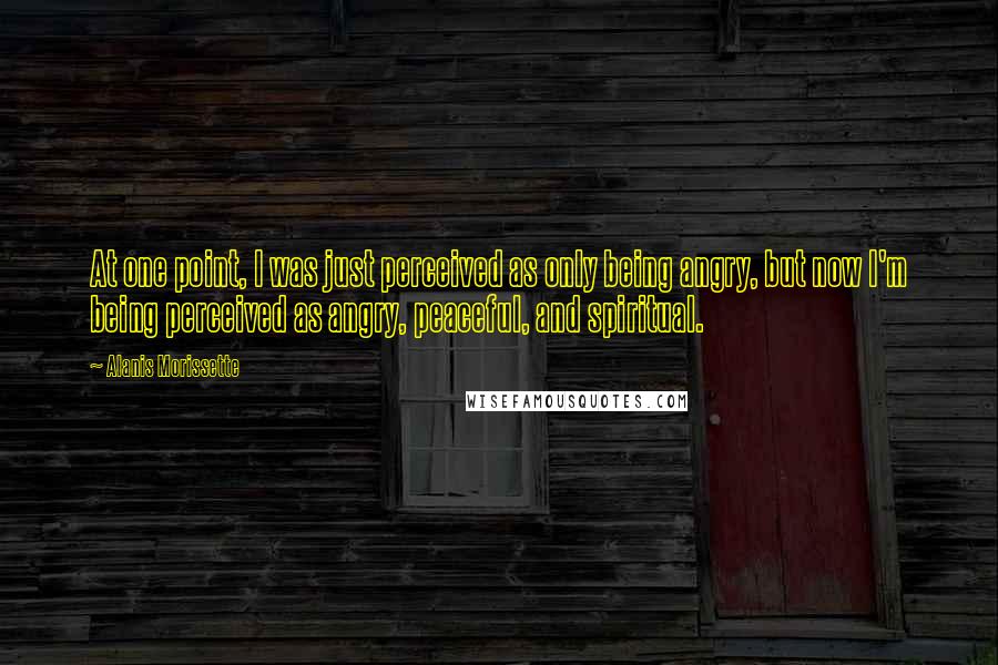 Alanis Morissette Quotes: At one point, I was just perceived as only being angry, but now I'm being perceived as angry, peaceful, and spiritual.