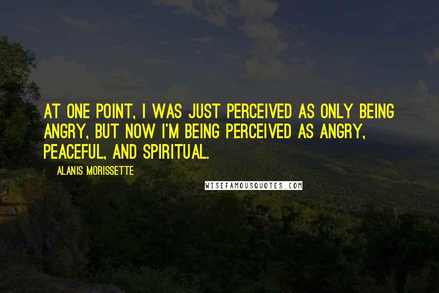 Alanis Morissette Quotes: At one point, I was just perceived as only being angry, but now I'm being perceived as angry, peaceful, and spiritual.