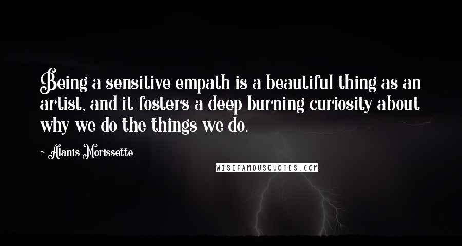 Alanis Morissette Quotes: Being a sensitive empath is a beautiful thing as an artist, and it fosters a deep burning curiosity about why we do the things we do.