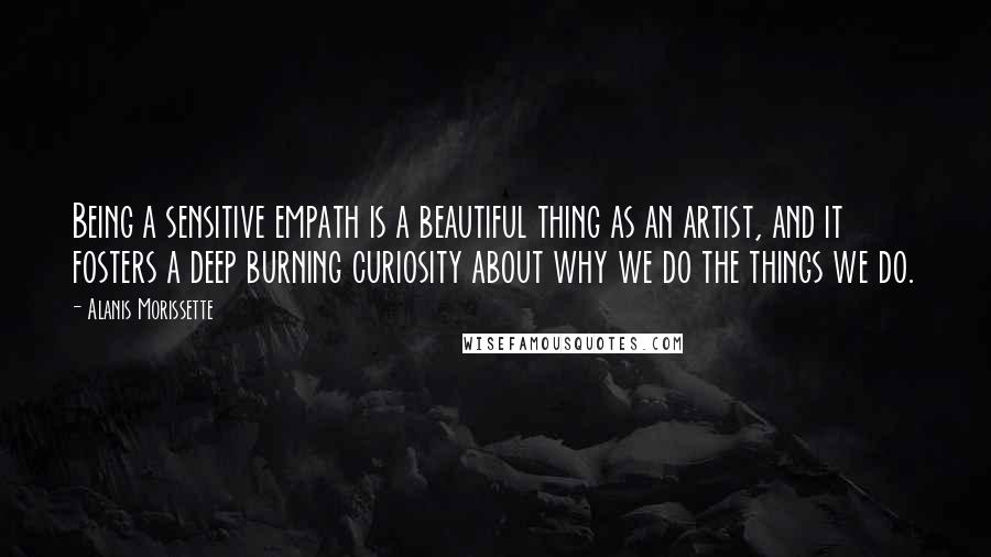 Alanis Morissette Quotes: Being a sensitive empath is a beautiful thing as an artist, and it fosters a deep burning curiosity about why we do the things we do.