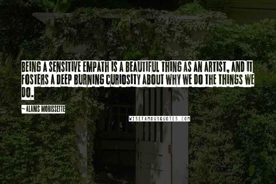 Alanis Morissette Quotes: Being a sensitive empath is a beautiful thing as an artist, and it fosters a deep burning curiosity about why we do the things we do.