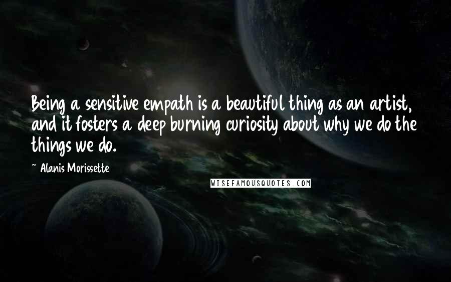 Alanis Morissette Quotes: Being a sensitive empath is a beautiful thing as an artist, and it fosters a deep burning curiosity about why we do the things we do.