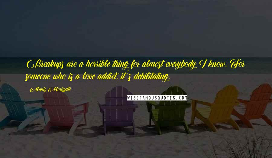 Alanis Morissette Quotes: Breakups are a horrible thing for almost everybody I know. For someone who is a love addict, it's debilitating.