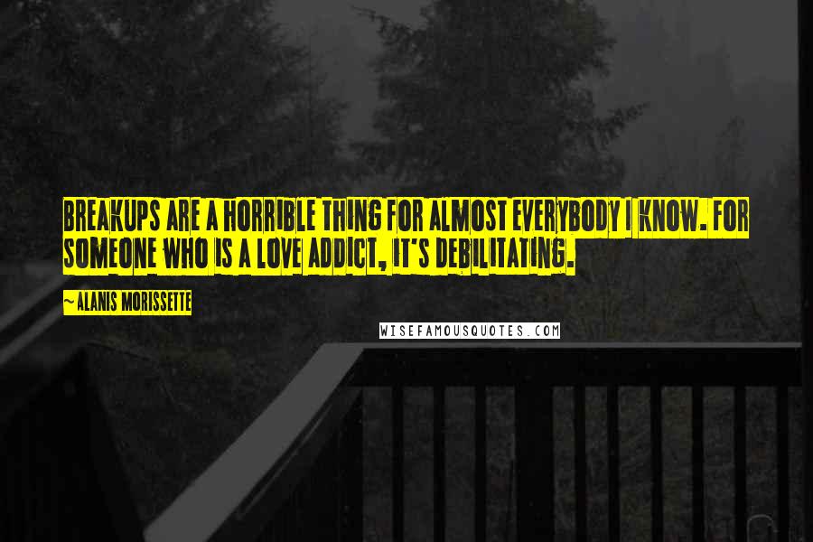Alanis Morissette Quotes: Breakups are a horrible thing for almost everybody I know. For someone who is a love addict, it's debilitating.