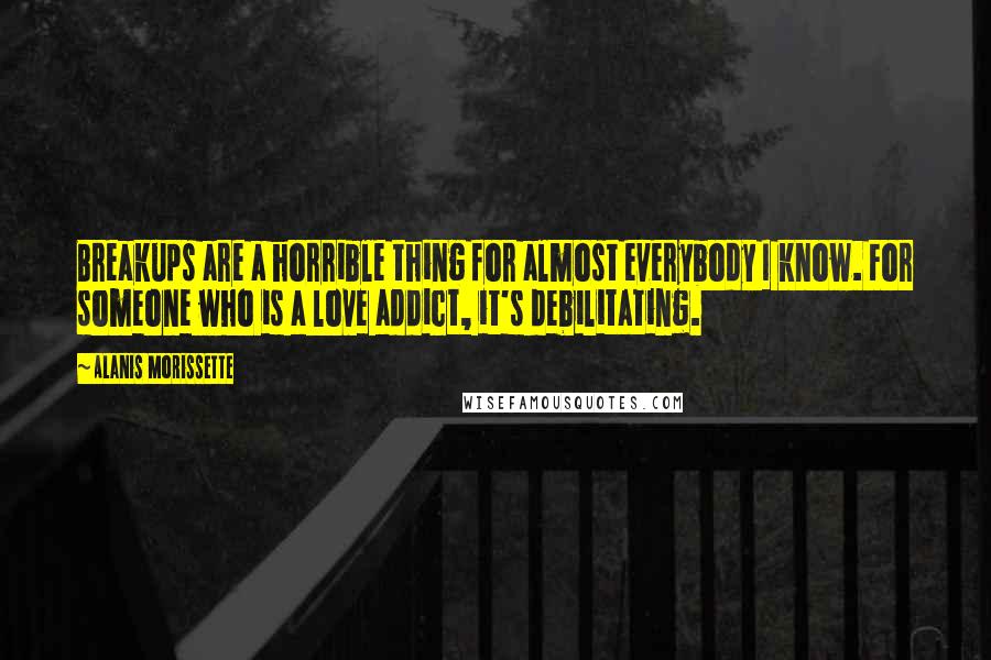 Alanis Morissette Quotes: Breakups are a horrible thing for almost everybody I know. For someone who is a love addict, it's debilitating.