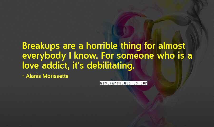 Alanis Morissette Quotes: Breakups are a horrible thing for almost everybody I know. For someone who is a love addict, it's debilitating.