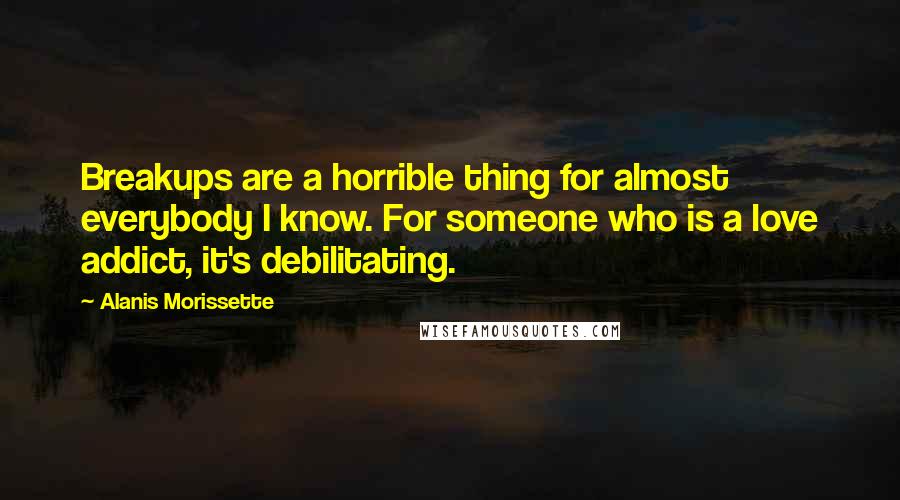 Alanis Morissette Quotes: Breakups are a horrible thing for almost everybody I know. For someone who is a love addict, it's debilitating.