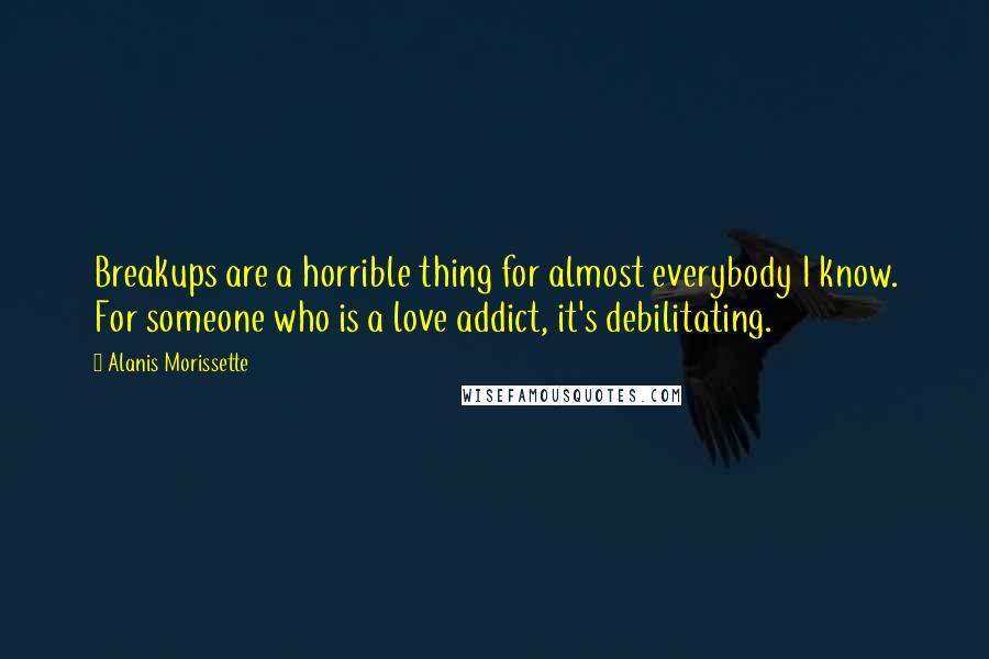 Alanis Morissette Quotes: Breakups are a horrible thing for almost everybody I know. For someone who is a love addict, it's debilitating.