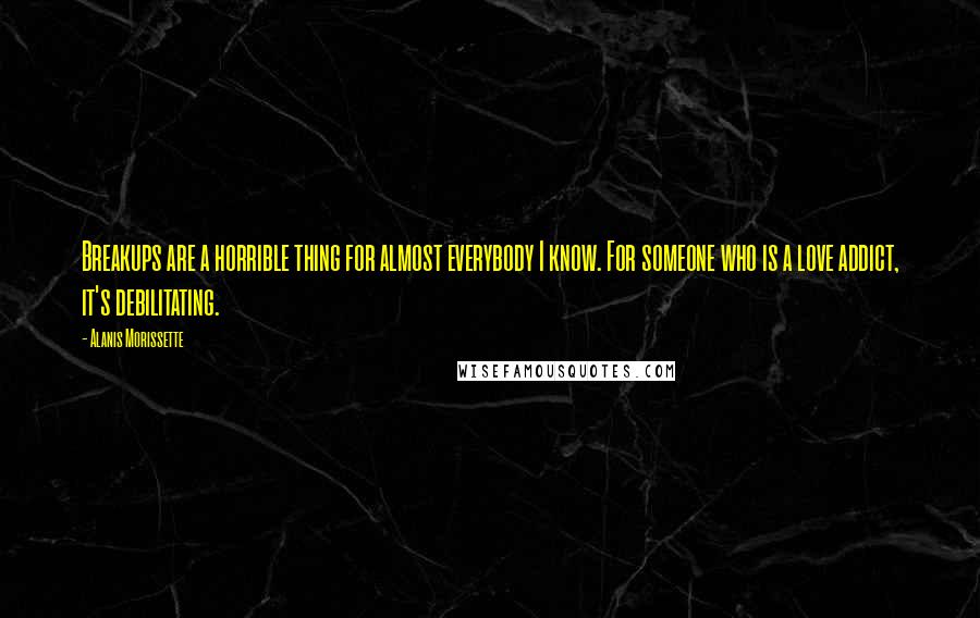 Alanis Morissette Quotes: Breakups are a horrible thing for almost everybody I know. For someone who is a love addict, it's debilitating.