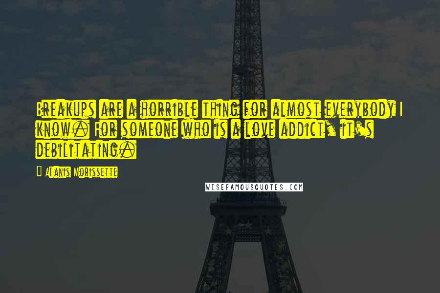 Alanis Morissette Quotes: Breakups are a horrible thing for almost everybody I know. For someone who is a love addict, it's debilitating.