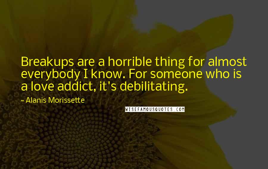 Alanis Morissette Quotes: Breakups are a horrible thing for almost everybody I know. For someone who is a love addict, it's debilitating.