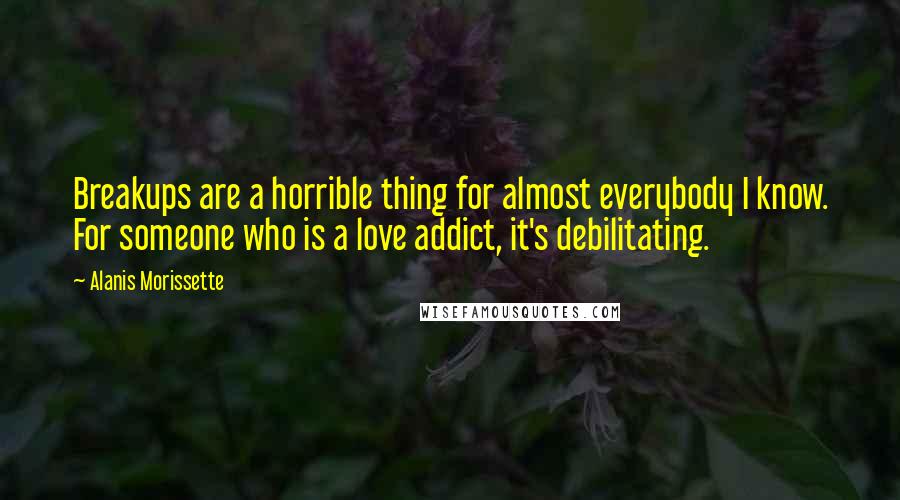 Alanis Morissette Quotes: Breakups are a horrible thing for almost everybody I know. For someone who is a love addict, it's debilitating.