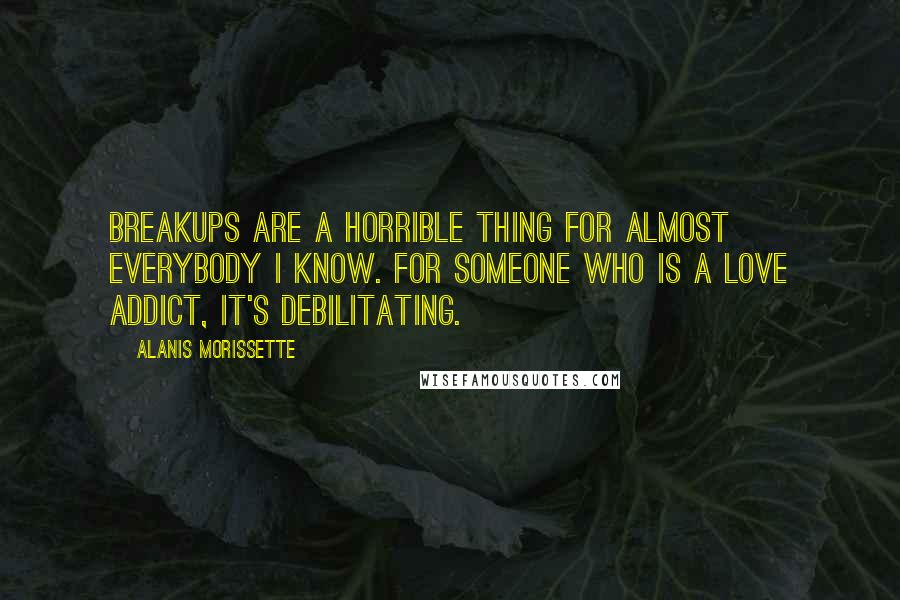 Alanis Morissette Quotes: Breakups are a horrible thing for almost everybody I know. For someone who is a love addict, it's debilitating.