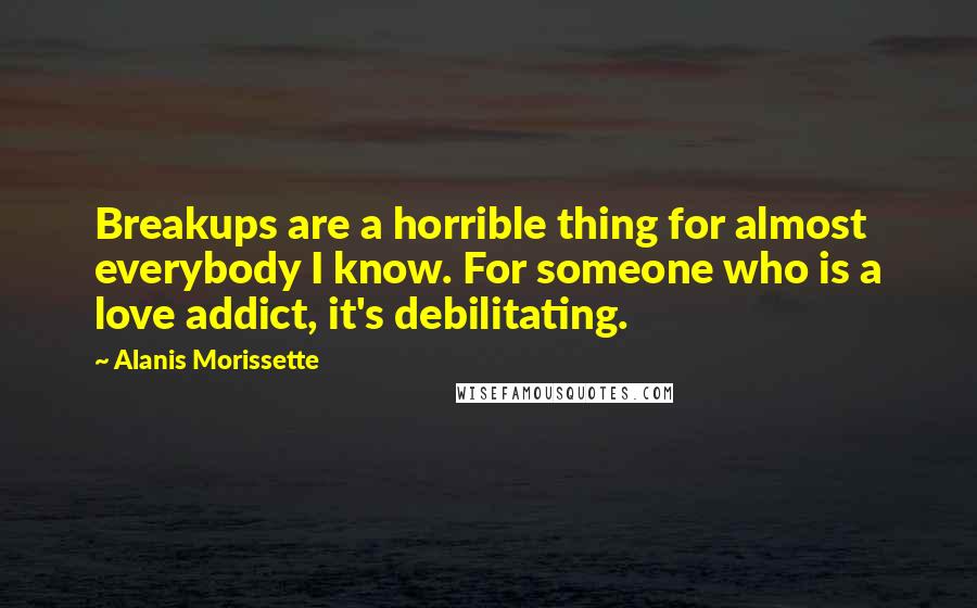 Alanis Morissette Quotes: Breakups are a horrible thing for almost everybody I know. For someone who is a love addict, it's debilitating.