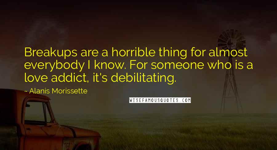 Alanis Morissette Quotes: Breakups are a horrible thing for almost everybody I know. For someone who is a love addict, it's debilitating.