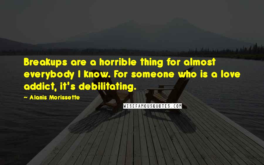 Alanis Morissette Quotes: Breakups are a horrible thing for almost everybody I know. For someone who is a love addict, it's debilitating.