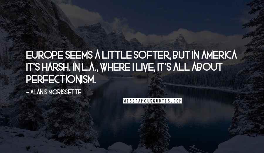 Alanis Morissette Quotes: Europe seems a little softer, but in America it's harsh. In L.A., where I live, it's all about perfectionism.