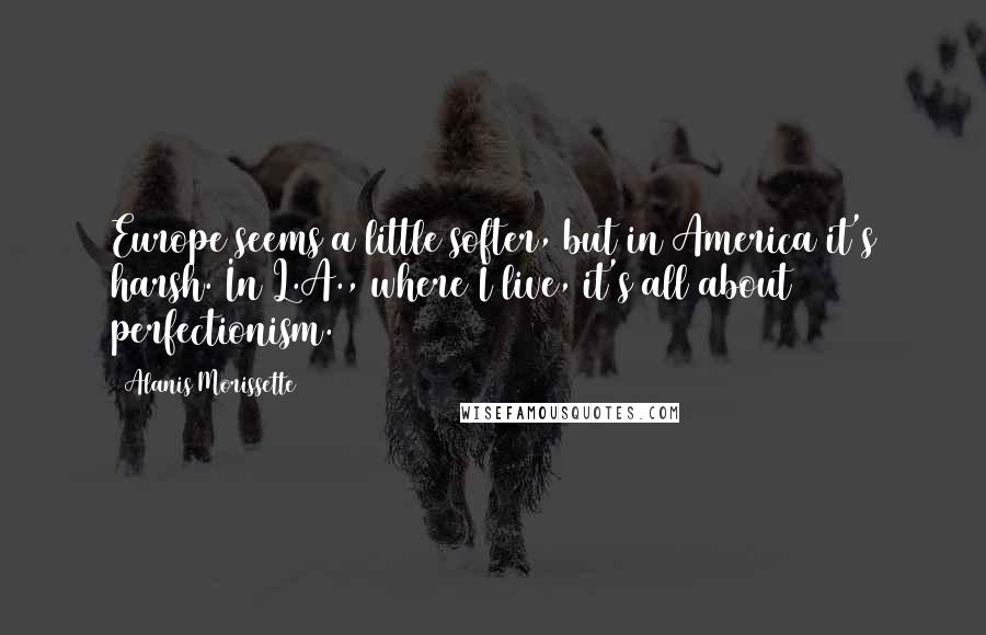Alanis Morissette Quotes: Europe seems a little softer, but in America it's harsh. In L.A., where I live, it's all about perfectionism.