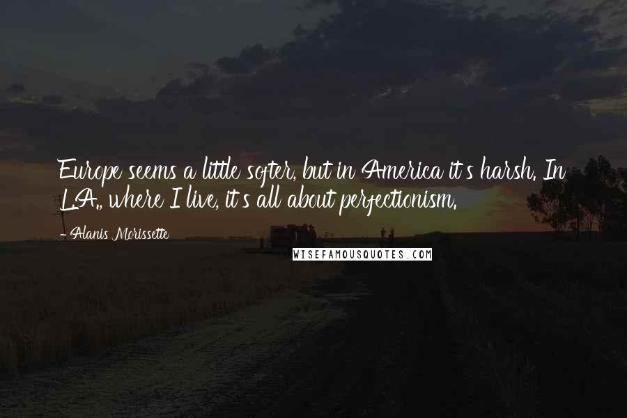 Alanis Morissette Quotes: Europe seems a little softer, but in America it's harsh. In L.A., where I live, it's all about perfectionism.