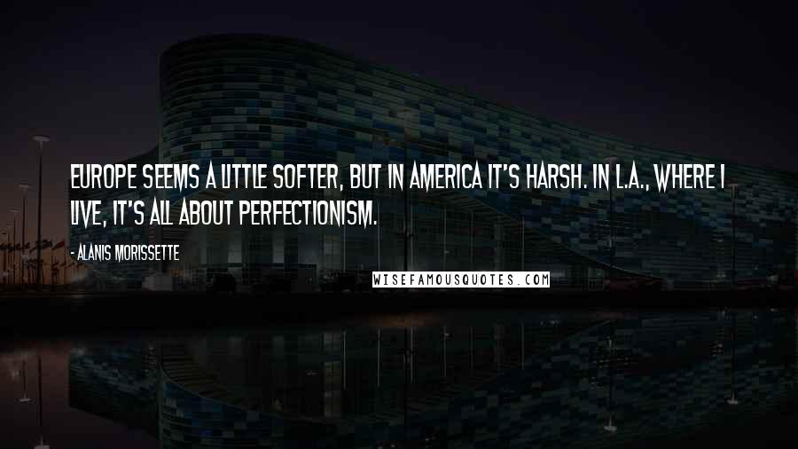 Alanis Morissette Quotes: Europe seems a little softer, but in America it's harsh. In L.A., where I live, it's all about perfectionism.