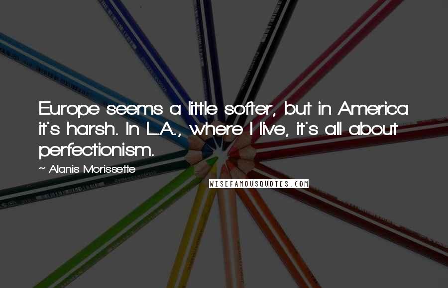 Alanis Morissette Quotes: Europe seems a little softer, but in America it's harsh. In L.A., where I live, it's all about perfectionism.