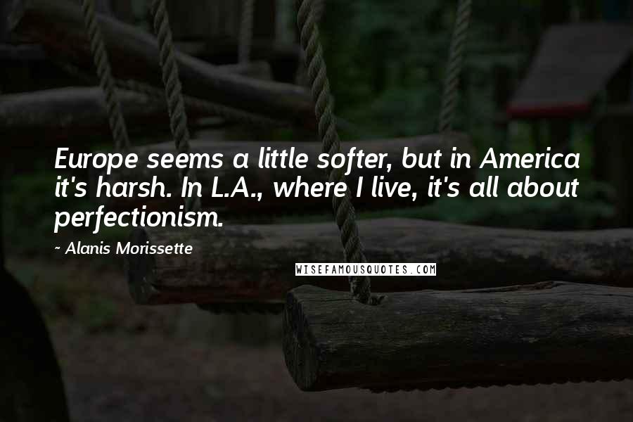 Alanis Morissette Quotes: Europe seems a little softer, but in America it's harsh. In L.A., where I live, it's all about perfectionism.