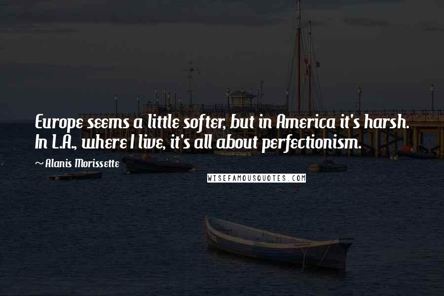 Alanis Morissette Quotes: Europe seems a little softer, but in America it's harsh. In L.A., where I live, it's all about perfectionism.