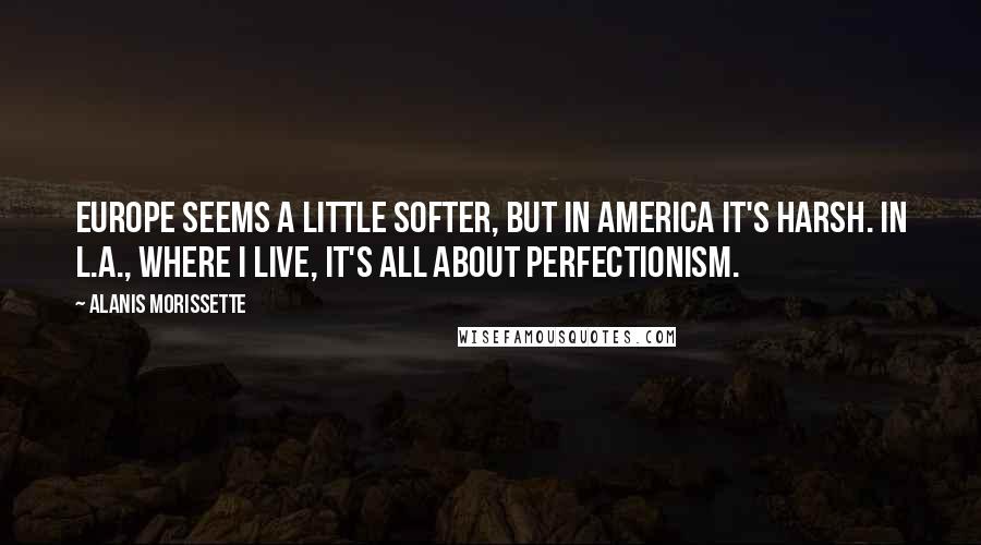 Alanis Morissette Quotes: Europe seems a little softer, but in America it's harsh. In L.A., where I live, it's all about perfectionism.