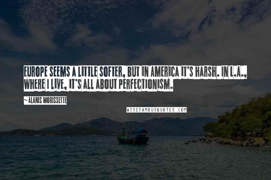 Alanis Morissette Quotes: Europe seems a little softer, but in America it's harsh. In L.A., where I live, it's all about perfectionism.