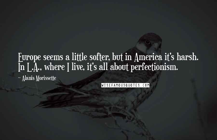 Alanis Morissette Quotes: Europe seems a little softer, but in America it's harsh. In L.A., where I live, it's all about perfectionism.