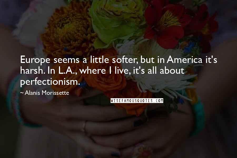 Alanis Morissette Quotes: Europe seems a little softer, but in America it's harsh. In L.A., where I live, it's all about perfectionism.