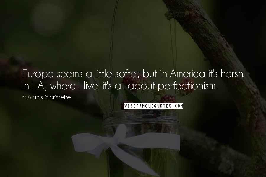 Alanis Morissette Quotes: Europe seems a little softer, but in America it's harsh. In L.A., where I live, it's all about perfectionism.