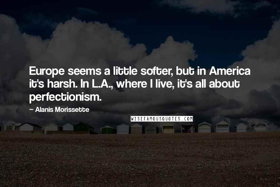 Alanis Morissette Quotes: Europe seems a little softer, but in America it's harsh. In L.A., where I live, it's all about perfectionism.