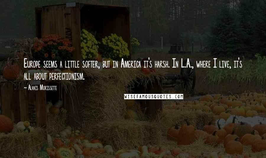 Alanis Morissette Quotes: Europe seems a little softer, but in America it's harsh. In L.A., where I live, it's all about perfectionism.