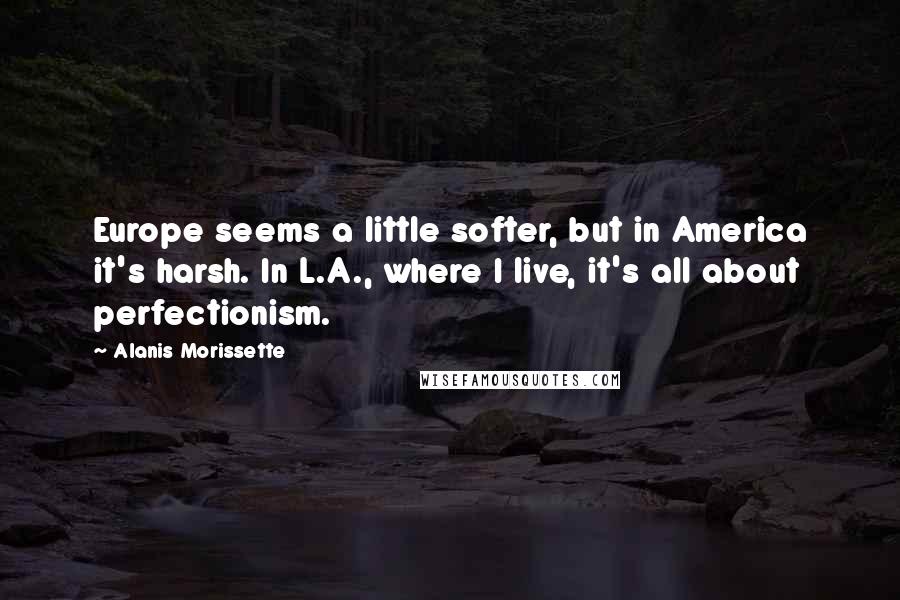 Alanis Morissette Quotes: Europe seems a little softer, but in America it's harsh. In L.A., where I live, it's all about perfectionism.