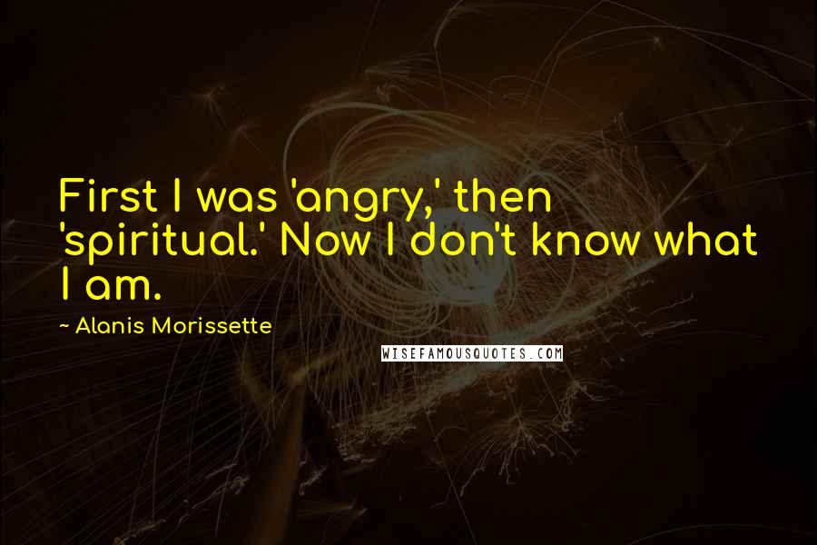 Alanis Morissette Quotes: First I was 'angry,' then 'spiritual.' Now I don't know what I am.