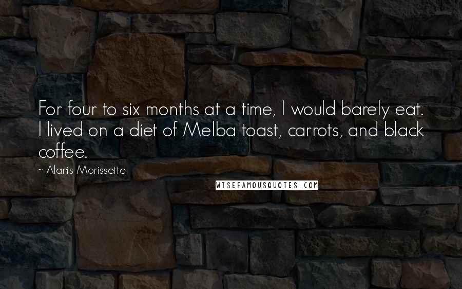 Alanis Morissette Quotes: For four to six months at a time, I would barely eat. I lived on a diet of Melba toast, carrots, and black coffee.