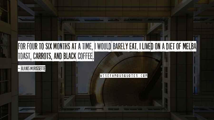 Alanis Morissette Quotes: For four to six months at a time, I would barely eat. I lived on a diet of Melba toast, carrots, and black coffee.