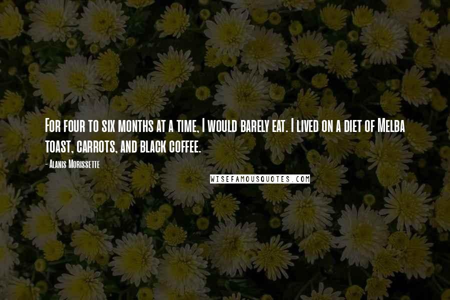 Alanis Morissette Quotes: For four to six months at a time, I would barely eat. I lived on a diet of Melba toast, carrots, and black coffee.
