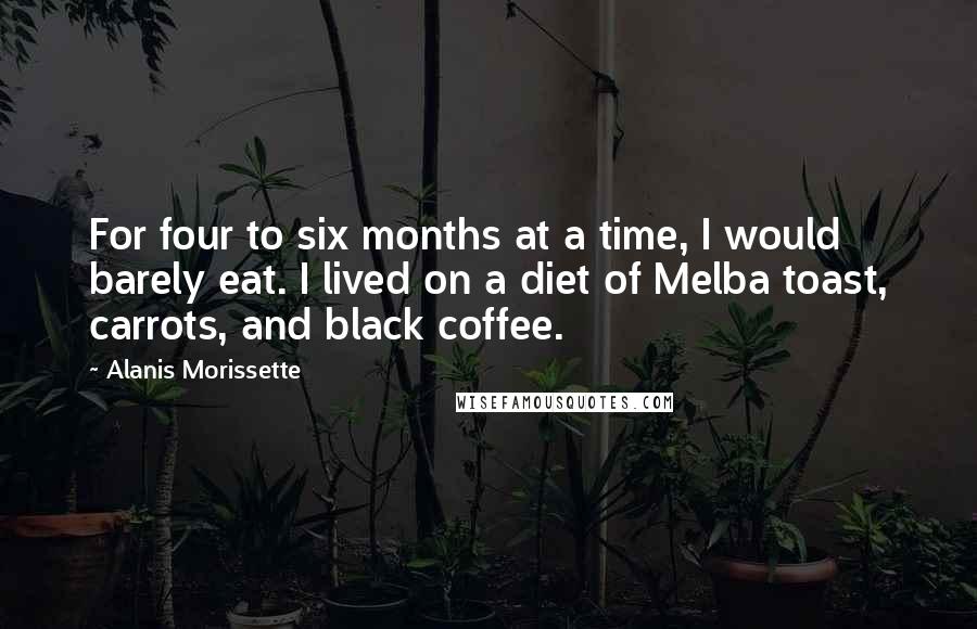 Alanis Morissette Quotes: For four to six months at a time, I would barely eat. I lived on a diet of Melba toast, carrots, and black coffee.