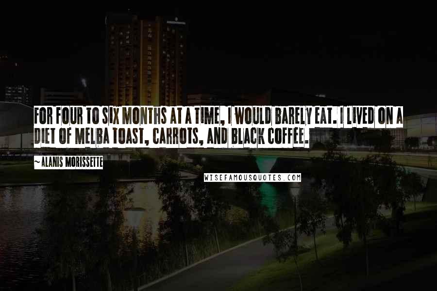 Alanis Morissette Quotes: For four to six months at a time, I would barely eat. I lived on a diet of Melba toast, carrots, and black coffee.