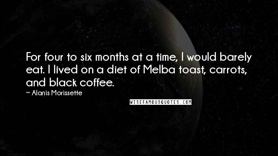 Alanis Morissette Quotes: For four to six months at a time, I would barely eat. I lived on a diet of Melba toast, carrots, and black coffee.