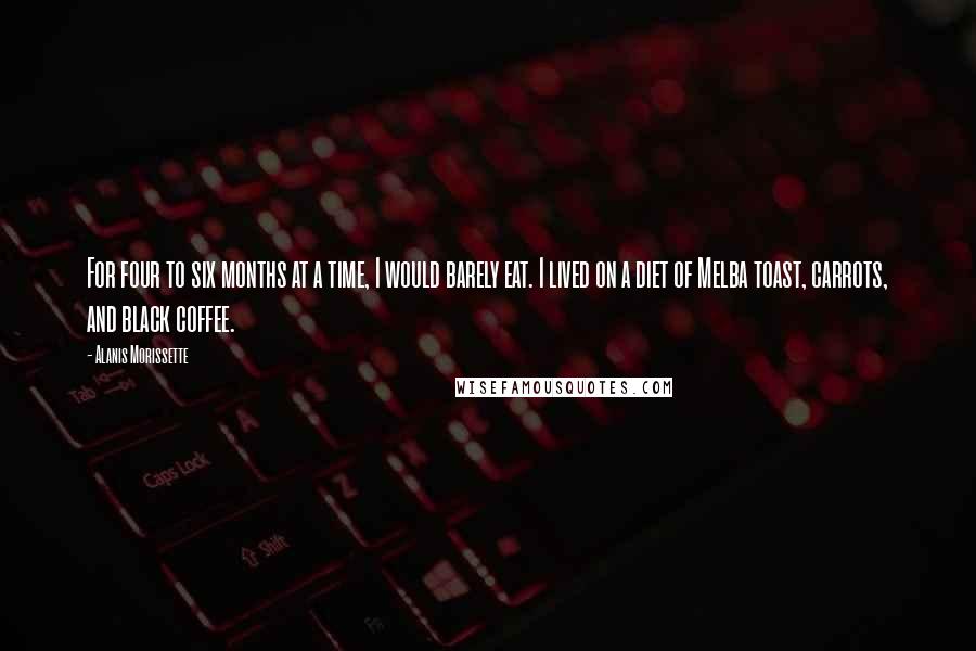 Alanis Morissette Quotes: For four to six months at a time, I would barely eat. I lived on a diet of Melba toast, carrots, and black coffee.