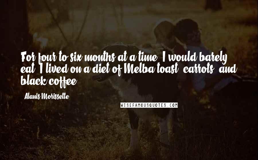 Alanis Morissette Quotes: For four to six months at a time, I would barely eat. I lived on a diet of Melba toast, carrots, and black coffee.
