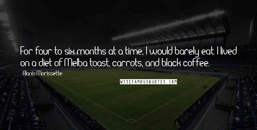 Alanis Morissette Quotes: For four to six months at a time, I would barely eat. I lived on a diet of Melba toast, carrots, and black coffee.