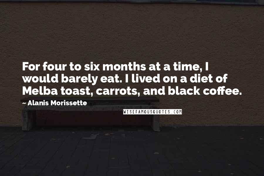 Alanis Morissette Quotes: For four to six months at a time, I would barely eat. I lived on a diet of Melba toast, carrots, and black coffee.