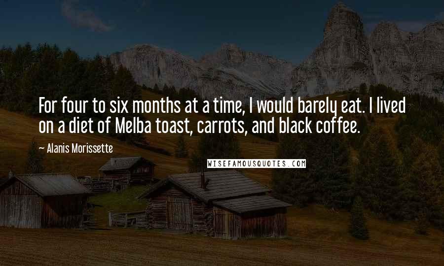 Alanis Morissette Quotes: For four to six months at a time, I would barely eat. I lived on a diet of Melba toast, carrots, and black coffee.