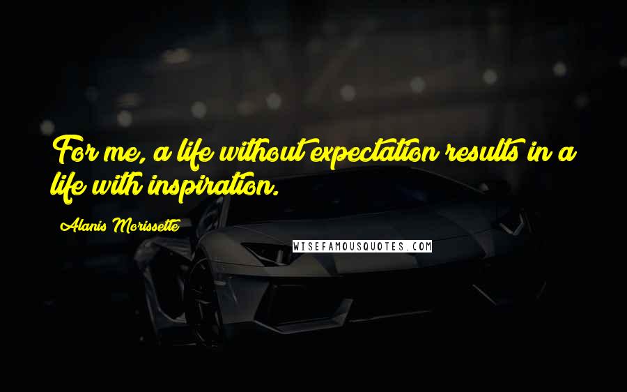 Alanis Morissette Quotes: For me, a life without expectation results in a life with inspiration.